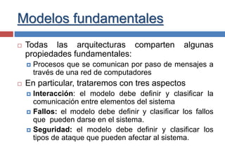 Modelos fundamentales
 Todas las arquitecturas comparten algunas
propiedades fundamentales:
 Procesos que se comunican por paso de mensajes a
través de una red de computadores
 En particular, trataremos con tres aspectos
 Interacción: el modelo debe definir y clasificar la
comunicación entre elementos del sistema
 Fallos: el modelo debe definir y clasificar los fallos
que pueden darse en el sistema.
 Seguridad: el modelo debe definir y clasificar los
tipos de ataque que pueden afectar al sistema.
 