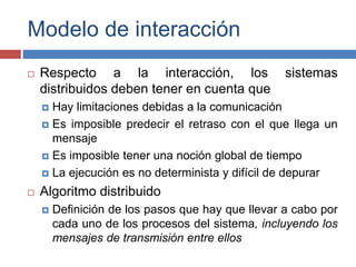Modelo de interacción
 Respecto a la interacción, los sistemas
distribuidos deben tener en cuenta que
 Hay limitaciones debidas a la comunicación
 Es imposible predecir el retraso con el que llega un
mensaje
 Es imposible tener una noción global de tiempo
 La ejecución es no determinista y difícil de depurar
 Algoritmo distribuido
 Definición de los pasos que hay que llevar a cabo por
cada uno de los procesos del sistema, incluyendo los
mensajes de transmisión entre ellos
 