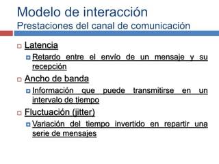 Modelo de interacción
Prestaciones del canal de comunicación
 Latencia
 Retardo entre el envío de un mensaje y su
recepción
 Ancho de banda
 Información que puede transmitirse en un
intervalo de tiempo
 Fluctuación (jitter)
 Variación del tiempo invertido en repartir una
serie de mensajes
 