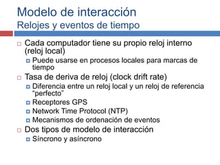 Modelo de interacción
Relojes y eventos de tiempo
 Cada computador tiene su propio reloj interno
(reloj local)
 Puede usarse en procesos locales para marcas de
tiempo
 Tasa de deriva de reloj (clock drift rate)
 Diferencia entre un reloj local y un reloj de referencia
“perfecto”
 Receptores GPS
 Network Time Protocol (NTP)
 Mecanismos de ordenación de eventos
 Dos tipos de modelo de interacción
 Síncrono y asíncrono
 
