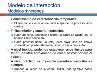 Modelo de interacción
Modelos síncronos
 Conocimiento de características temporales:
 El tiempo de ejecución de cada etapa de un proceso tiene
ciertos
 límites inferior y superior conocidos
 Cada mensaje transmitido sobre un canal se recibe en un
tiempo límite conocido
 Cada proceso tiene un reloj local cuya tasa de deriva
sobre el tiempo de referencia tiene un límite conocido
 A nivel teórico, podemos establecer unos límites para
tener una idea aproximada de cómo se comportará el
sistema
 A nivel práctico, es imposible garantizar esos límites
siempre
 Aunque a veces se pueden utilizar, por ejemplo como
 