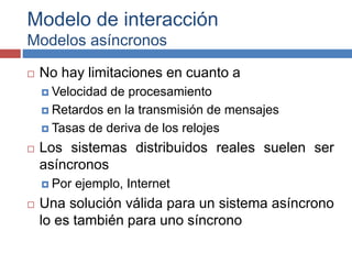 Modelo de interacción
Modelos asíncronos
 No hay limitaciones en cuanto a
 Velocidad de procesamiento
 Retardos en la transmisión de mensajes
 Tasas de deriva de los relojes
 Los sistemas distribuidos reales suelen ser
asíncronos
 Por ejemplo, Internet
 Una solución válida para un sistema asíncrono
lo es también para uno síncrono
 