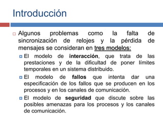 Introducción
 Algunos problemas como la falta de
sincronización de relojes y la pérdida de
mensajes se consideran en tres modelos:
 El modelo de interacción, que trata de las
prestaciones y de la dificultad de poner límites
temporales en un sistema distribuido.
 El modelo de fallos que intenta dar una
especificación de los fallos que se producen en los
procesos y en los canales de comunicación.
 El modelo de seguridad que discute sobre las
posibles amenazas para los procesos y los canales
de comunicación.
 