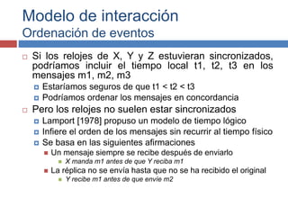 Modelo de interacción
Ordenación de eventos
 Si los relojes de X, Y y Z estuvieran sincronizados,
podríamos incluir el tiempo local t1, t2, t3 en los
mensajes m1, m2, m3
 Estaríamos seguros de que t1 < t2 < t3
 Podríamos ordenar los mensajes en concordancia
 Pero los relojes no suelen estar sincronizados
 Lamport [1978] propuso un modelo de tiempo lógico
 Infiere el orden de los mensajes sin recurrir al tiempo físico
 Se basa en las siguientes afirmaciones
 Un mensaje siempre se recibe después de enviarlo
 X manda m1 antes de que Y reciba m1
 La réplica no se envía hasta que no se ha recibido el original
 Y recibe m1 antes de que envíe m2
 