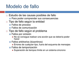 Modelo de fallo
 Estudio de las causas posibles de fallo
 Para poder comprender sus consecuencias
 Tipo de fallo según la entidad
 Fallos de proceso
 Fallos de comunicación
 Tipo de fallo según el problema
 Fallos por omisión
 No se consigue realizar una acción que se debería poder
hacer
 Fallos arbitrarios (bizantinos)
 Errores de cualquier tipo, fuera del esquema de mensajes
 Fallos de temporización
 Superación de tiempos límite en un sistema síncrono
 