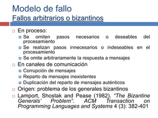 Modelo de fallo
Fallos arbitrarios o bizantinos
 En proceso:
 Se omiten pasos necesarios o deseables del
procesamiento
 Se realizan pasos innecesarios o indeseables en el
procesamiento
 Se omite arbitrariamente la respuesta a mensajes
 En canales de comunicación
 Corrupción de mensajes
 Reparto de mensajes inexistentes
 Duplicación del reparto de mensajes auténticos
 Origen: problema de los generales bizantinos
 Lamport, Shostak and Pease (1982). “The Bizantine
Generals’ Problem”. ACM Transaction on
Programming Languages and Systems 4 (3): 382-401
 