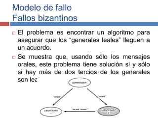 Modelo de fallo
Fallos bizantinos
 El problema es encontrar un algoritmo para
asegurar que los “generales leales” lleguen a
un acuerdo.
 Se muestra que, usando sólo los mensajes
orales, este problema tiene solución si y sólo
si hay más de dos tercios de los generales
son leales
 