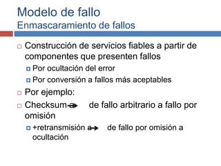 Modelo de fallo
Enmascaramiento de fallos
 Construcción de servicios fiables a partir de
componentes que presenten fallos
 Por ocultación del error
 Por conversión a fallos más aceptables
 Por ejemplo:
 Checksum a de fallo arbitrario a fallo por
omisión
 +retransmisión a de fallo por omisión a
ocultación
 