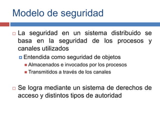 Modelo de seguridad
 La seguridad en un sistema distribuido se
basa en la seguridad de los procesos y
canales utilizados
 Entendida como seguridad de objetos
 Almacenados e invocados por los procesos
 Transmitidos a través de los canales
 Se logra mediante un sistema de derechos de
acceso y distintos tipos de autoridad
 