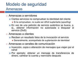 Modelo de seguridad
Amenazas
 Amenazas a servidores
 Ciertos servicios no comprueban la identidad del cliente
 Si la comprueban, no suele ser difícil suplantarla (spoofing)
 En vez de una petición de servicio auténtica se busca, p.
ej., obtener información no autorizada o bloquear el
servicio (DoS)
 Amenazas a clientes
 Reciben un resultado falso de la invocación al servicio
 Generalmente, acompañado de suplantación de identidad
 Amenazas a canales de comunicación
 Inyección, copia o alteración de mensajes que viajan por el
canal
 Por ejemplo: obtener un mensaje de transferencia de
dinero, cambiar la cuenta y reenviarlo después
 