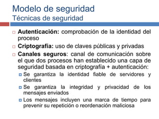 Modelo de seguridad
Técnicas de seguridad
 Autenticación: comprobación de la identidad del
proceso
 Criptografía: uso de claves públicas y privadas
 Canales seguros: canal de comunicación sobre
el que dos procesos han establecido una capa de
seguridad basada en criptografía + autenticación:
 Se garantiza la identidad fiable de servidores y
clientes
 Se garantiza la integridad y privacidad de los
mensajes enviados
 Los mensajes incluyen una marca de tiempo para
prevenir su repetición o reordenación maliciosa
 