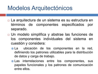 Modelos Arquitectónicos
 La arquitectura de un sistema es su estructura en
términos de componentes especificados por
separado.
 Un modelo simplifica y abstrae las funciones de
los componentes individuales del sistema en
cuestión y considera:
 La ubicación de los componentes en la red,
definiendo los patrones utilizables para la distribución
de datos y carga de trabajo.
 Las interrelaciones entre los componentes, sus
papeles funcionales y los patrones de comunicación
entre ellos.
 