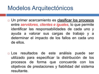 Modelos Arquitectónicos
 Un primer acercamiento es clasificar los procesos
entre servidores, clientes e iguales, lo que permite
identificar las responsabilidades de cada uno y
ayuda a valorar sus cargas de trabajo y a
determinar el impacto de los fallos en cada uno
de ellos.
 Los resultados de este análisis puede ser
utilizado para especificar la distribución de los
procesos de forma que concuerde con los
objetivos de prestaciones y fiabilidad del sistema
resultante.
 