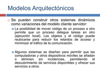 Modelos Arquitectónicos
 Se pueden construir otros sistemas dinámicos
como variaciones del modelo cliente servidor:
 La posibilidad de mover código de un proceso a otro
permite que un proceso delegue tareas en otro
(ejecución local). Los objetos y el código puede
reubicarse para reducir los retardos de acceso y
minimizar el tráfico de la comunicación.
 Algunos sistemas se diseñan para permitir que las
computadoras y otros dispositivos móviles se añadan
o eliminen sin incidencias, permitiendo el
descubrimiento de servicios disponibles y ofrecer sus
servicios a otros.
 
