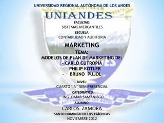 UNIVERSIDAD REGIONAL AUTÓNOMA DE LOS ANDES



                  FACULTAD:
            SISTEMAS MERCANTILES
                   ESCUELA:
          CONTABILIDAD Y AUDITORIA

             MARKETING
                TEMA:
   MODELOS DE PLAN DE MARKETING DE:
          - CARLO CUTROPÍA
           - PHILIP KOTLER
           - BRUNO PUJOL
                    NIVEL:
         CUARTO ``A´´ SEMIPRESENCIAL
                 CATEDRÁTICO:
            ING. OMAR SAMANIEGO
                  ALUMNO:
            CARLOS ZAMORA
        SANTO DOMINGO DE LOS TSÁCHILAS
               NOVIEMBRE 2012
 