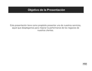 Objetivo de la Presentación




Esta presentación tiene como propósito presentar uno de nuestros servicios,
  aquel que desplegamos para mejorar la performance de los negocios de
                            nuestros clientes.
 