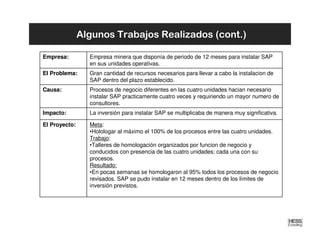 Algunos Trabajos Realizados (cont.)

Empresa:         Empresa minera que disponía de periodo de 12 meses para instalar SAP
                 en sus unidades operativas.
El Problema:     Gran cantidad de recursos necesarios para llevar a cabo la instalacion de
                 SAP dentro del plazo establecido.
Causa:           Procesos de negocio diferentes en las cuatro unidades hacian necesario
                 instalar SAP practicamente cuatro veces y requiriendo un mayor numero de
                 consultores.
Impacto:         La inversión para instalar SAP se multiplicaba de manera muy significativa.

El Proyecto:     Meta:
                 •Holologar al máximo el 100% de los procesos entre las cuatro unidades.
                 Trabajo:
                 •Talleres de homologación organizados por funcion de negocio y
                 conducidos con presencia de las cuatro unidades; cada una con su
                 procesos.
                 Resultado:
                 •En pocas semanas se homologaron al 95% todos los procesos de negocio
                 revisados. SAP se pudo instalar en 12 meses dentro de los límites de
                 inversión previstos.
 