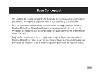 Base Conceptual

• Un Modelo de Negocio describe la dinámica que emplea una organización
  para crear, entregar y/o capturar valor a sus clientes y stakeholders.
• Uno de los componentes clave de un modelo de negocio es el llamado
  Modelo Operativo. El Modelo Operativo está compuesto de una red de
  Procesos de Negocio que describen todo el quehacer de una organización
  en el día a día.
• Mejorar la performance de un negocio es mejorar la performance de su
  Modelo Operativo y ello, a su vez, es mejorar la performance de todos sus
  procesos de negocio, o de al menos aquellos procesos de negocio clave.
 