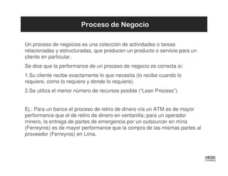 Proceso de Negocio

Un proceso de negocios es una colección de actividades o tareas
relacionadas y estructuradas, que producen un producto o servicio para un
cliente en particular.
Se dice que la performance de un proceso de negocio es correcta si:
1.Su cliente recibe exactamente lo que necesita (lo recibe cuando lo
requiere, como lo requiere y donde lo requiere).
2.Se utiliza el menor número de recursos posible (“Lean Process”).


Ej.: Para un banco el proceso de retiro de dinero vía un ATM es de mayor
performance que el de retiro de dinero en ventanilla; para un operador
minero, la entrega de partes de emergencia por un outsourcer en mina
(Ferreyros) es de mayor performance que la compra de las mismas partes al
proveedor (Ferreyros) en Lima.
 