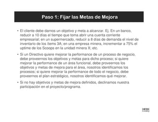 Paso 1: Fijar las Metas de Mejora

• El cliente debe darnos un objetivo y meta a alcanzar. Ej. En un banco,
  reducir a 10 días el tiempo que toma abrir una cuenta corriente
  empresarial; en un supermercado, reducir a 8 días de demanda el nivel de
  inventario de los ítems 3A; en una empresa minera, incrementar a 75% el
  uptime de los Scoops en la unidad minera X; etc.
• Si un Directivo quiere mejorar la performance de un proceso de negocio,
  debe proveernos los objetivos y metas para dicho proceso; si quiere
  mejorar la performance de un área funcional, debe proveernos los
  objetivos y metas de mejora para el área, nosotros identificamos los
  procesos; si quiere mejorar la performance de todo el negocio, debe
  proveernos el plan estratégico, nosotros identificamos qué mejorar.
• Si no hay objetivos y metas de mejora definidos, declinamos nuestra
  participación en el proyecto/programa.
 