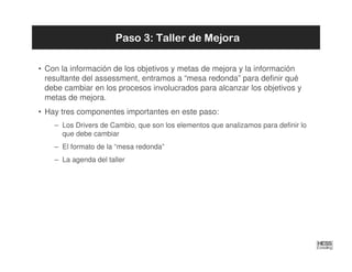 Paso 3: Taller de Mejora

• Con la información de los objetivos y metas de mejora y la información
  resultante del assessment, entramos a “mesa redonda” para definir qué
  debe cambiar en los procesos involucrados para alcanzar los objetivos y
  metas de mejora.
• Hay tres componentes importantes en este paso:
    – Los Drivers de Cambio, que son los elementos que analizamos para definir lo
      que debe cambiar
    – El formato de la “mesa redonda”
    – La agenda del taller
 