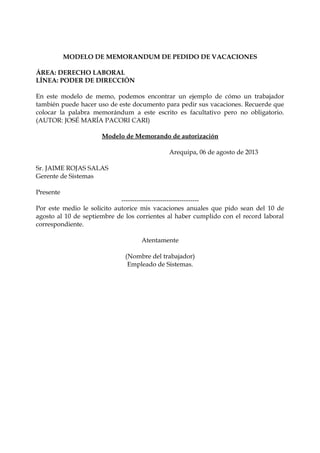 MODELO DE MEMORANDUM DE PEDIDO DE VACACIONES
ÁREA: DERECHO LABORAL
LÍNEA: PODER DE DIRECCIÓN
En este modelo de memo, podemos encontrar un ejemplo de cómo un trabajador
también puede hacer uso de este documento para pedir sus vacaciones. Recuerde que
colocar la palabra memorándum a este escrito es facultativo pero no obligatorio.
(AUTOR: JOSÉ MARÍA PACORI CARI)
Modelo de Memorando de autorización
Arequipa, 06 de agosto de 2013
Sr. JAIME ROJAS SALAS
Gerente de Sistemas
Presente

-----------------------------------Por este medio le solicito autorice mis vacaciones anuales que pido sean del 10 de
agosto al 10 de septiembre de los corrientes al haber cumplido con el record laboral
correspondiente.
Atentamente
(Nombre del trabajador)
Empleado de Sistemas.

 
