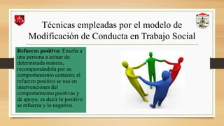 Técnicas empleadas por el modelo de
Modificación de Conducta en Trabajo Social
Refuerzo positivo: Enseña a
una persona a actuar de
determinada manera,
recompensándola por su
comportamiento correcto; el
refuerzo positivo se usa en
intervenciones del
comportamiento positivas y
de apoyo, es decir lo positivo
se refuerza y lo negativo.
 