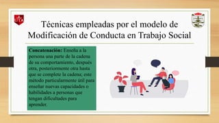 Técnicas empleadas por el modelo de
Modificación de Conducta en Trabajo Social
Concatenación: Enseña a la
persona una parte de la cadena
de su comportamiento, después
otra, posteriormente otra hasta
que se complete la cadena; este
método particularmente útil para
enseñar nuevas capacidades o
habilidades a personas que
tengan dificultades para
aprender.
 