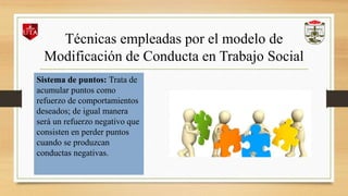 Técnicas empleadas por el modelo de
Modificación de Conducta en Trabajo Social
Sistema de puntos: Trata de
acumular puntos como
refuerzo de comportamientos
deseados; de igual manera
será un refuerzo negativo que
consisten en perder puntos
cuando se produzcan
conductas negativas.
 