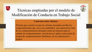 Técnicas empleadas por el modelo de
Modificación de Conducta en Trabajo Social
Contratos entre clientes:
Técnica que consiste en que los clientes acuerdan escribir los
comportamientos que van a ser cambiados, esta exposición clara
de los comportamientos deseados serán un refuerzo para el
cambio de comportamiento; esta técnica se aplica como parte de
terapia de comportamientos familiares, de un matrimonio o
grupos.
 