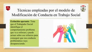 Técnicas empleadas por el modelo de
Modificación de Conducta en Trabajo Social
Extinción operante: Trata
que el Trabajador Social
identifique el
comportamiento problema
que va a reforzar y puede
actuar sobre ese refuerzo para
conseguir que esa conducta
problemática vaya
desapareciendo.
 