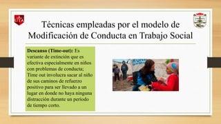 Técnicas empleadas por el modelo de
Modificación de Conducta en Trabajo Social
Descanso (Time-out): Es
variante de extinción que es
efectiva especialmente en niños
con problemas de conducta;
Time out involucra sacar al niño
de sus caminos de refuerzo
positivo para ser llevado a un
lugar en donde no haya ninguna
distracción durante un período
de tiempo corto.
 