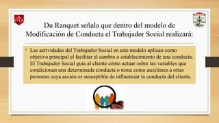 Du Ranquet señala que dentro del modelo de
Modificación de Conducta el Trabajador Social realizará:
• Las actividades del Trabajador Social en este modelo aplican como
objetivo principal el facilitar el cambio o establecimiento de una conducta.
El Trabajador Social guía al cliente cómo actuar sobre las variables que
condicionan una determinada conducta o toma como auxiliares a otras
personas cuya acción es susceptible de influenciar la conducta del cliente.
 