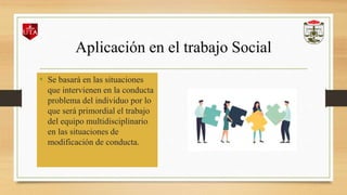 Aplicación en el trabajo Social
• Se basará en las situaciones
que intervienen en la conducta
problema del individuo por lo
que será primordial el trabajo
del equipo multidisciplinario
en las situaciones de
modificación de conducta.
 