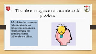 Tipos de estrategias en el tratamiento del
problema
1. Modificar las respuestas
del atendido ante los
factores que gobiernan su
medio ambiente sin
cambiar de forma
deliberada este ultimo.
 