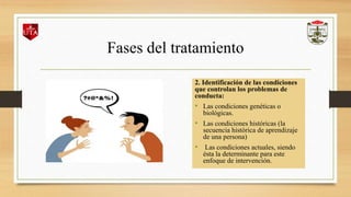 Fases del tratamiento
2. Identificación de las condiciones
que controlan los problemas de
conducta:
• Las condiciones genéticas o
biológicas.
• Las condiciones históricas (la
secuencia histórica de aprendizaje
de una persona)
• Las condiciones actuales, siendo
ésta la determinante para este
enfoque de intervención.
 
