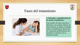 Fases del tratamiento
4. Selección y especificación de
las metas terapéuticas:
Este modelo de intervención es
diferente a un modelo médico de
intervención; en donde se trabaja
sobre la modificación directa de
las respuestas problemáticas del
paciente en relación con su
situación actual.
 