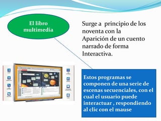 El libro
multimedia
Estos programas se
componen de una serie de
escenas secuenciales, con el
cual el usuario puede
interactuar , respondiendo
al clic con el mause
Surge a principio de los
noventa con la
Aparición de un cuento
narrado de forma
Interactiva.
 