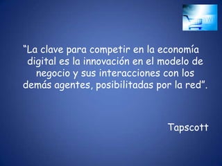 “La clave para competir en la economía
 digital es la innovación en el modelo de
   negocio y sus interacciones con los
demás agentes, posibilitadas por la red”.



                                Tapscott
 