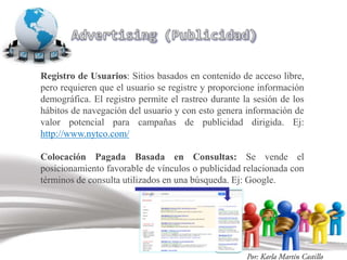 Registro de Usuarios: Sitios basados en contenido de acceso libre,
pero requieren que el usuario se registre y proporcione información
demográfica. El registro permite el rastreo durante la sesión de los
hábitos de navegación del usuario y con esto genera información de
valor potencial para campañas de publicidad dirigida. Ej:
http://www.nytco.com/

Colocación Pagada Basada en Consultas: Se vende el
posicionamiento favorable de vínculos o publicidad relacionada con
términos de consulta utilizados en una búsqueda. Ej: Google.
 