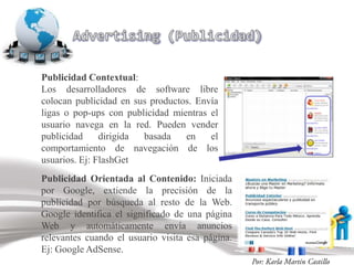 Publicidad Contextual:
Los desarrolladores de software libre
colocan publicidad en sus productos. Envía
ligas o pop-ups con publicidad mientras el
usuario navega en la red. Pueden vender
publicidad     dirigida basada    en    el
comportamiento de navegación de los
usuarios. Ej: FlashGet
Publicidad Orientada al Contenido: Iniciada
por Google, extiende la precisión de la
publicidad por búsqueda al resto de la Web.
Google identifica el significado de una página
Web y automáticamente envía anuncios
relevantes cuando el usuario visita esa página.
Ej: Google AdSense.
 