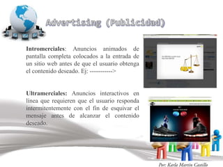 Intromerciales: Anuncios animados de
pantalla completa colocados a la entrada de
un sitio web antes de que el usuario obtenga
el contenido deseado. Ej: ----------->


Ultramerciales: Anuncios interactivos en
línea que requieren que el usuario responda
intermitentemente con el fin de esquivar el
mensaje antes de alcanzar el contenido
deseado.
 