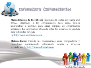 Mercadotecnia de Incentivos: Programa de lealtad de cliente que
provee incentivos a los consumidores tales como puntos
acumulables o cupones para hacer compras de comerciantes
asociados. La información obtenida sobre los usuarios es vendida
para publicidad dirigida.
Ej: http://www.cuponmex.com/

Metamediario: Facilita las transacciones entre compradores y
vendedores suministrando información amplia y servicios
secundarios. Ej: http://www.edmunds.com/
 