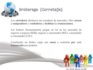 Los corredores (brokers) son creadores de mercados: ellos atraen
a compradores y vendedores y facilitan las transacciones.

Los brokers frecuentemente juegan un rol en los mercados de
negocio a negocio (B2B), negocio a consumidor (B2C), consumidor
a consumidor (C2C).

Usualmente un broker carga una cuota o comisión por cada
transacción que propicia.
 