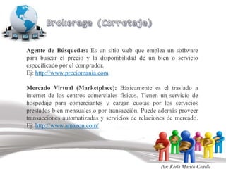 Agente de Búsquedas: Es un sitio web que emplea un software
para buscar el precio y la disponibilidad de un bien o servicio
especificado por el comprador.
Ej: http://www.preciomania.com

Mercado Virtual (Marketplace): Básicamente es el traslado a
internet de los centros comerciales físicos. Tienen un servicio de
hospedaje para comerciantes y cargan cuotas por los servicios
prestados bien mensuales o por transacción. Puede además proveer
transacciones automatizadas y servicios de relaciones de mercado.
Ej: http://www.amazon.com/
 