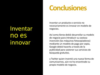 Conclusiones
           Inventar un producto o servicio no
           necesariamente es innovar en modelo de
Inventar   negocios.


no es      Así como Xerox debió desarrollar su modelo
           de negocio para introducir su costosa

innovar    invención (las máquinas fotocopiadoras)
           mediante un modelo de pago por copia,
           Google debió hacerlo a través de la
           publicidad para sostener sus servicios de
           búsqueda gratuitos.

           y Twitter quien inventó una nueva forma de
           comunicarnos, aún no ha encontrado su
           propio modelo de negocio.
 