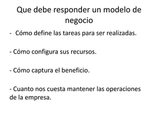 Que debe responder un modelo de
              negocio
- Cómo define las tareas para ser realizadas.

- Cómo configura sus recursos.

- Cómo captura el beneficio.

- Cuanto nos cuesta mantener las operaciones
de la empresa.
 