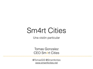 Sm4rt Cities
Una visión particular
Tomas Gonzalez
CEO Sm4rt Cities
@TomasGiS @Smart4cities
www.smart4cities.net
 