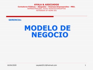 16/04/2020 oayalat2012@hotmail.com 1
AYALA & ASOCIADOS
Contadores Públicos – Abogados – Finanzas Empresariales - MBA.
ADMINISTRACIÓN: FICHA TÉCNICA/CONCEPTOS
NOTEBOOK OF WORK 001
GERENCIA:
MODELO DE
NEGOCIO
 