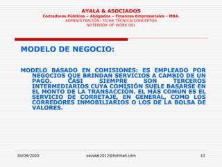 16/04/2020 oayalat2012@hotmail.com 10
AYALA & ASOCIADOS
Contadores Públicos – Abogados – Finanzas Empresariales - MBA.
ADMINISTRACIÓN: FICHA TÉCNICA/CONCEPTOS
NOTEBOOK OF WORK 001
MODELO DE NEGOCIO:
MODELO BASADO EN COMISIONES: ES EMPLEADO POR
NEGOCIOS QUE BRINDAN SERVICIOS A CAMBIO DE UN
PAGO. CASI SIEMPRE SON TERCEROS
INTERMEDIARIOS CUYA COMISIÓN SUELE BASARSE EN
EL MONTO DE LA TRANSACCIÓN. EL MÁS COMÚN ES EL
SERVICIO DE CORRETAJE, EN GENERAL, COMO LOS
CORREDORES INMOBILIARIOS O LOS DE LA BOLSA DE
VALORES.
 